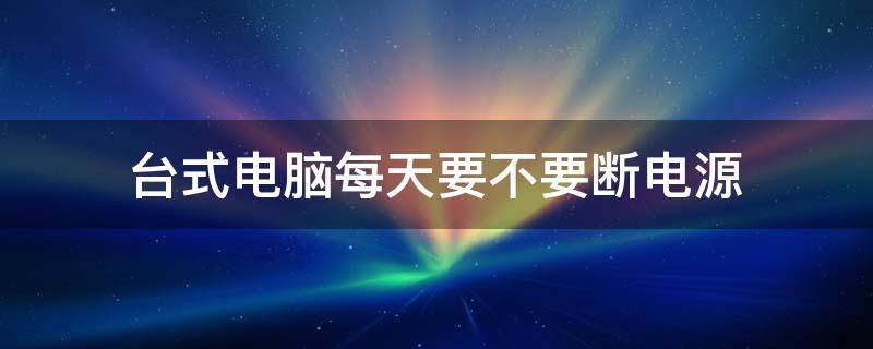 台式电脑每天要不要断电源（台式电脑每天要不要断电源2021）