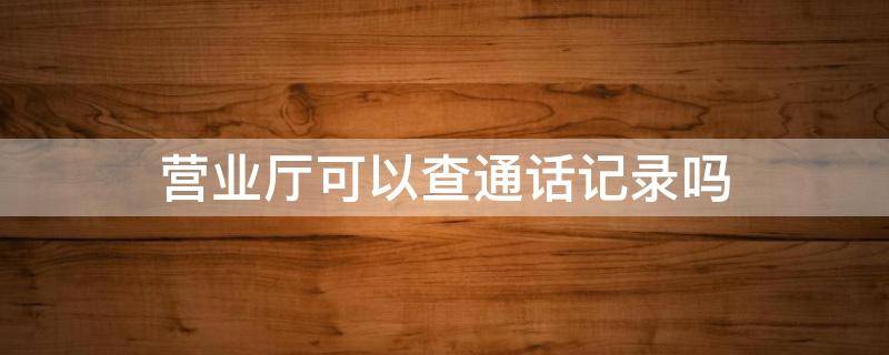 营业厅可以查通话记录吗（手机移动营业厅可以查通话记录吗）