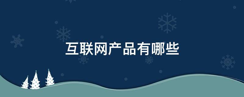 互联网产品有哪些 企业对企业的互联网产品有哪些