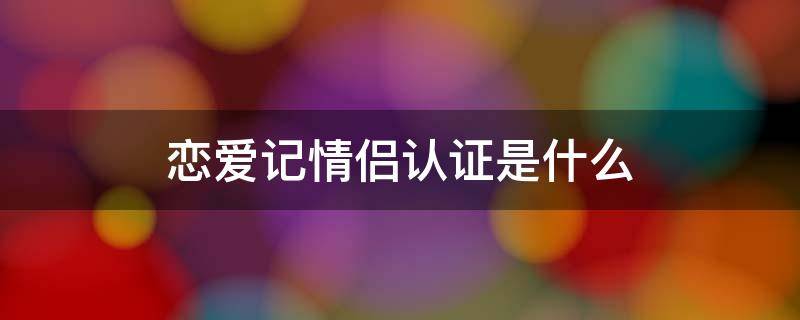 恋爱记情侣认证是什么 恋爱记情侣认证都是什么